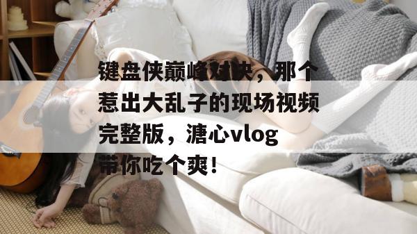 键盘侠巅峰对决，那个惹出大乱子的现场视频完整版，溏心vlog带你吃个爽！